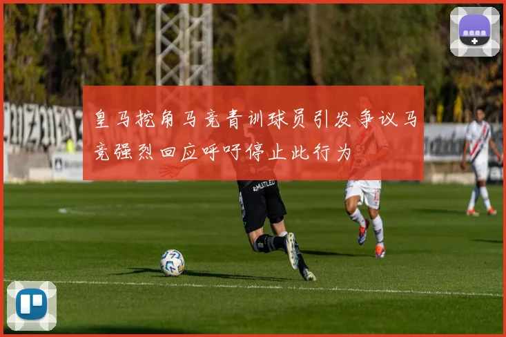 皇马挖角马竞青训球员引发争议马竞强烈回应呼吁停止此行为
