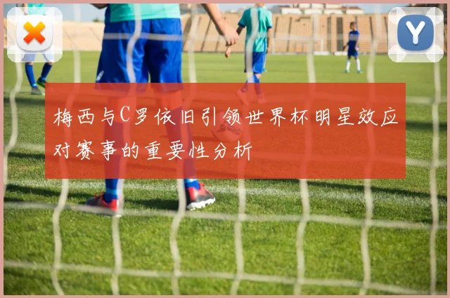 梅西与C罗依旧引领世界杯明星效应对赛事的重要性分析
