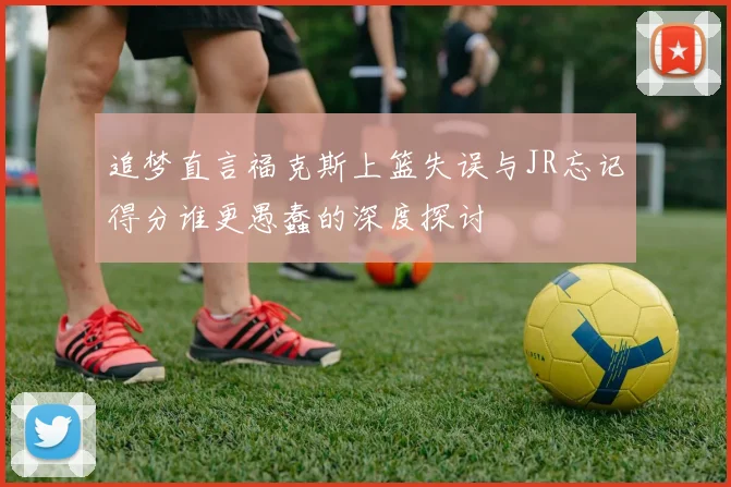 追梦直言福克斯上篮失误与JR忘记得分谁更愚蠢的深度探讨