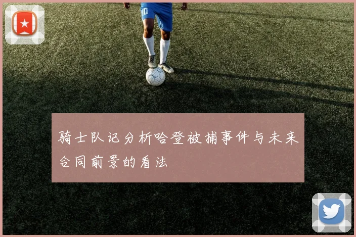 骑士队记分析哈登被捕事件与未来合同前景的看法