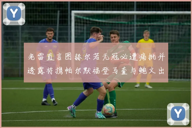 老雷直言图赫尔若无冠必遭痛批并透露将携帕尔默福登马奎与鲍文出战