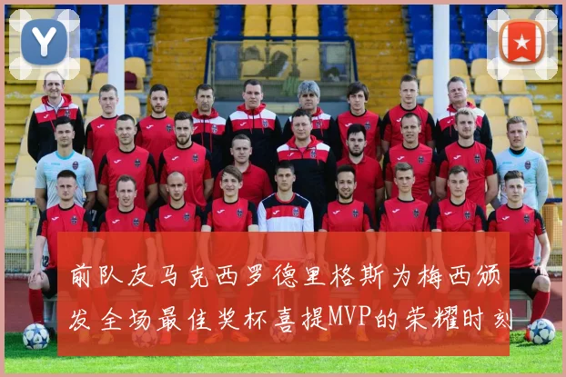 前队友马克西罗德里格斯为梅西颁发全场最佳奖杯喜提MVP的荣耀时刻