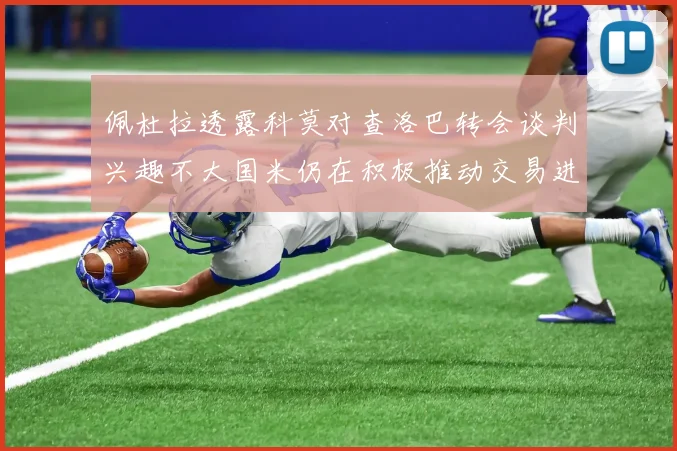 佩杜拉透露科莫对查洛巴转会谈判兴趣不大国米仍在积极推动交易进程
