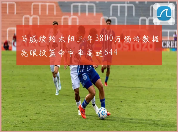 马威续约太阳三年3800万场均数据亮眼投篮命中率高达644