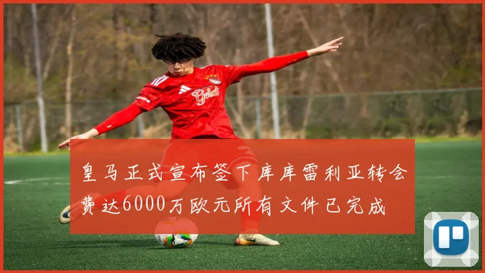 皇马正式宣布签下库库雷利亚转会费达6000万欧元所有文件已完成