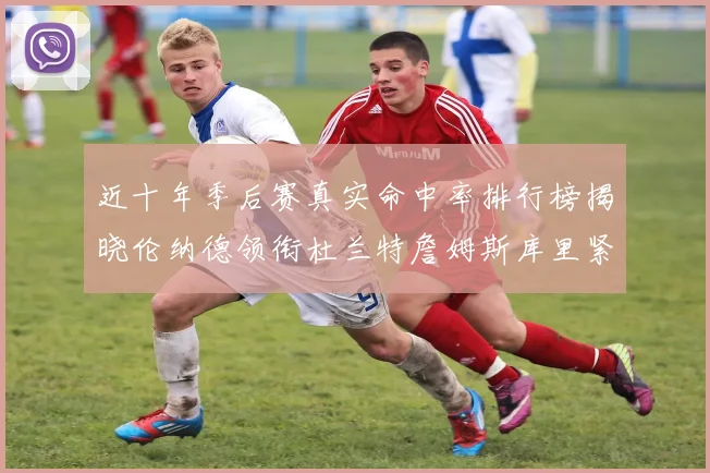 近十年季后赛真实命中率排行榜揭晓伦纳德领衔杜兰特詹姆斯库里紧随其后